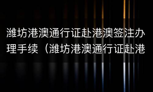 潍坊港澳通行证赴港澳签注办理手续（潍坊港澳通行证赴港澳签注办理手续需要多久）