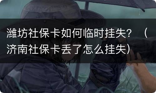 潍坊社保卡如何临时挂失？（济南社保卡丢了怎么挂失）