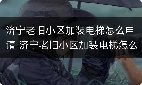 济宁老旧小区加装电梯怎么申请 济宁老旧小区加装电梯怎么申请的