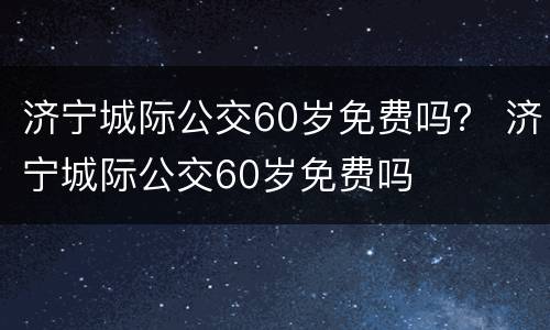 济宁城际公交60岁免费吗？ 济宁城际公交60岁免费吗