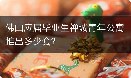 佛山应届毕业生禅城青年公寓推出多少套？