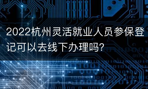 2022杭州灵活就业人员参保登记可以去线下办理吗？