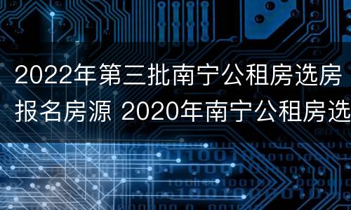 2022年第三批南宁公租房选房报名房源 2020年南宁公租房选房报名时间