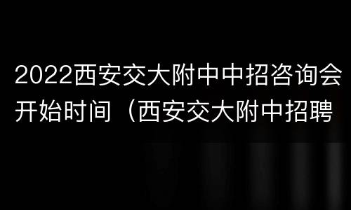 2022西安交大附中中招咨询会开始时间（西安交大附中招聘2021）