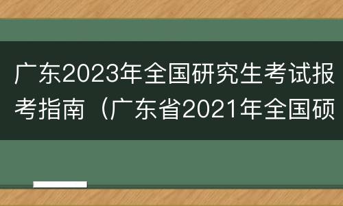 广东2023年全国研究生考试报考指南（广东省2021年全国硕士研究生招生考试）