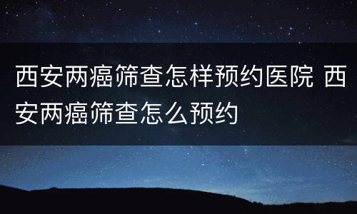 西安两癌筛查怎样预约医院 西安两癌筛查怎么预约