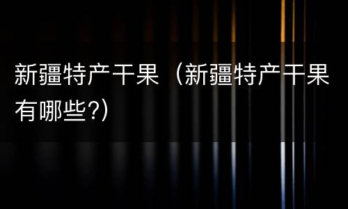 新疆特产干果（新疆特产干果有哪些?）
