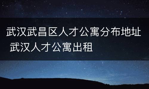 武汉武昌区人才公寓分布地址 武汉人才公寓出租