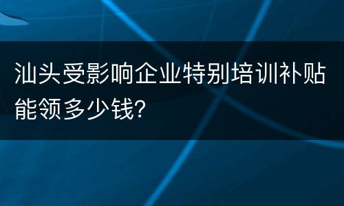 汕头受影响企业特别培训补贴能领多少钱？