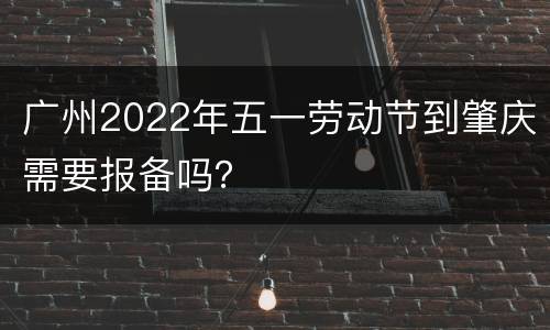 广州2022年五一劳动节到肇庆需要报备吗？