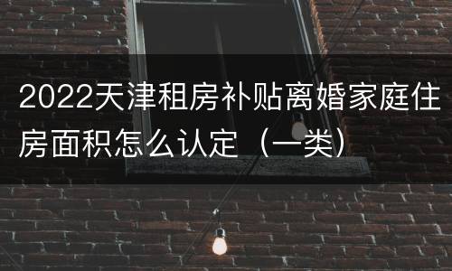 2022天津租房补贴离婚家庭住房面积怎么认定（一类）