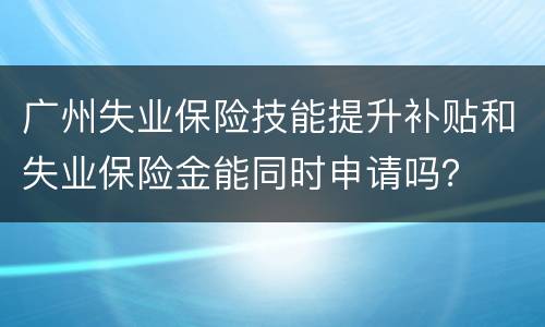 广州失业保险技能提升补贴和失业保险金能同时申请吗？