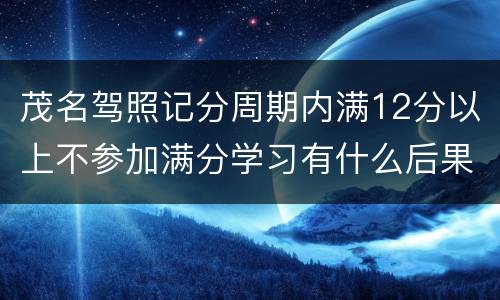 茂名驾照记分周期内满12分以上不参加满分学习有什么后果？