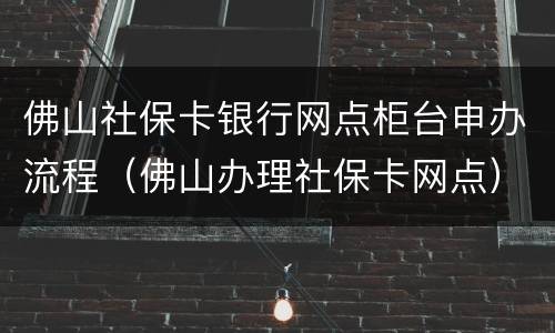 佛山社保卡银行网点柜台申办流程（佛山办理社保卡网点）