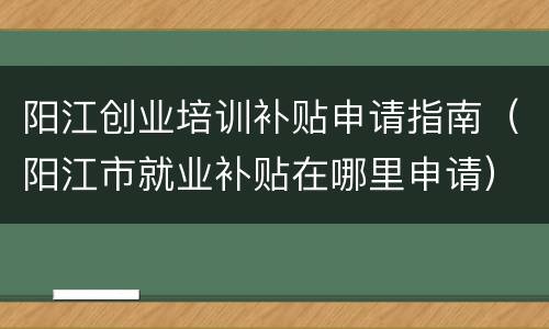 阳江创业培训补贴申请指南（阳江市就业补贴在哪里申请）