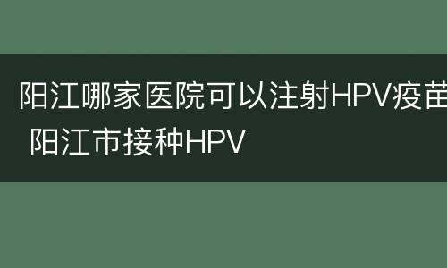 阳江哪家医院可以注射HPV疫苗 阳江市接种HPV