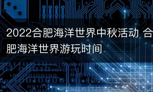 2022合肥海洋世界中秋活动 合肥海洋世界游玩时间