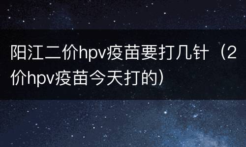 阳江二价hpv疫苗要打几针（2价hpv疫苗今天打的）
