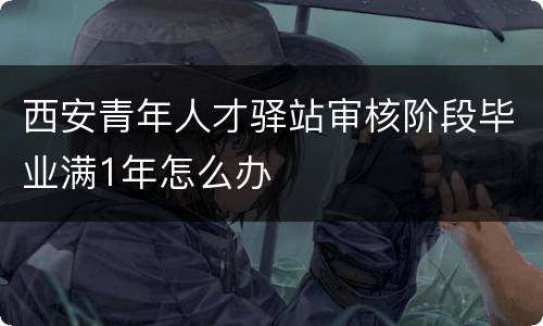 西安青年人才驿站审核阶段毕业满1年怎么办