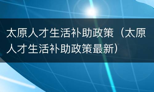 太原人才生活补助政策（太原人才生活补助政策最新）