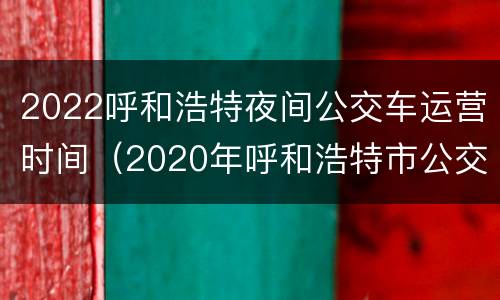 2022呼和浩特夜间公交车运营时间（2020年呼和浩特市公交车运行时间）