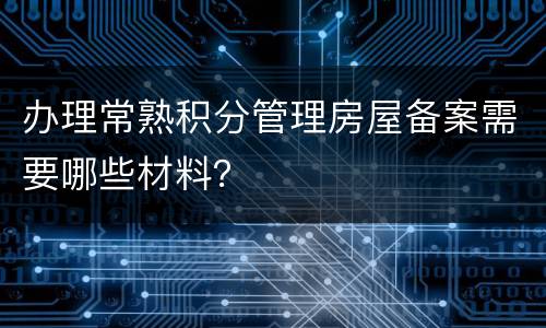 办理常熟积分管理房屋备案需要哪些材料？