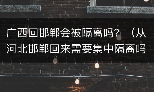 广西回邯郸会被隔离吗？（从河北邯郸回来需要集中隔离吗）