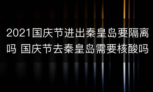 2021国庆节进出秦皇岛要隔离吗 国庆节去秦皇岛需要核酸吗