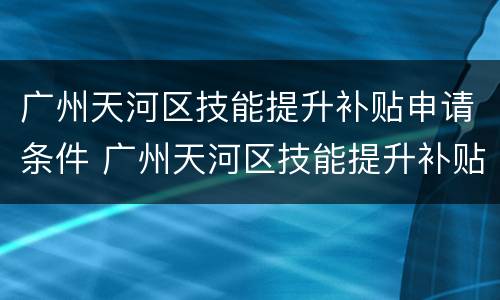 广州天河区技能提升补贴申请条件 广州天河区技能提升补贴申请条件及流程
