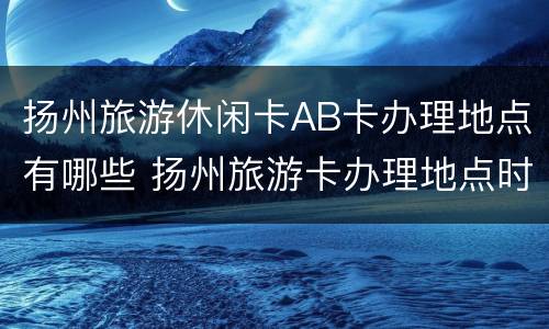 扬州旅游休闲卡AB卡办理地点有哪些 扬州旅游卡办理地点时间
