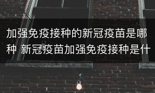 加强免疫接种的新冠疫苗是哪种 新冠疫苗加强免疫接种是什么意思