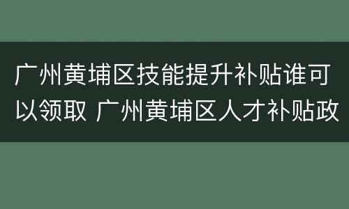 广州黄埔区技能提升补贴谁可以领取 广州黄埔区人才补贴政策