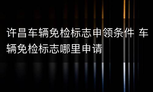 许昌车辆免检标志申领条件 车辆免检标志哪里申请