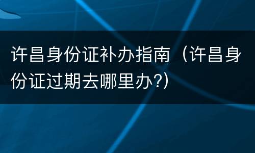 许昌身份证补办指南（许昌身份证过期去哪里办?）