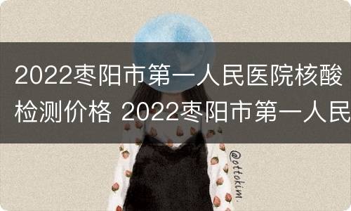 2022枣阳市第一人民医院核酸检测价格 2022枣阳市第一人民医院核酸检测价格表