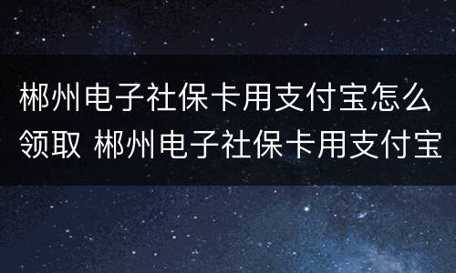 郴州电子社保卡用支付宝怎么领取 郴州电子社保卡用支付宝怎么领取的