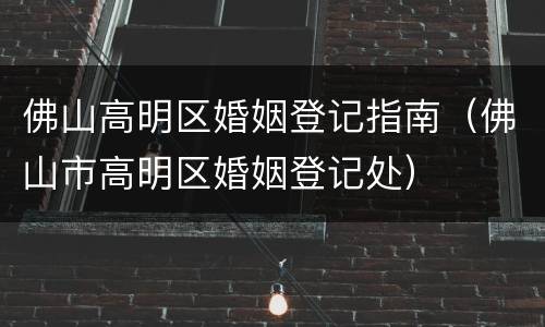 佛山高明区婚姻登记指南（佛山市高明区婚姻登记处）
