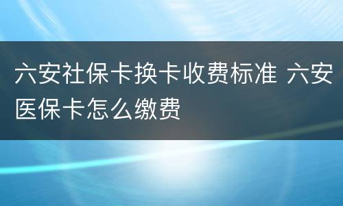 六安社保卡换卡收费标准 六安医保卡怎么缴费