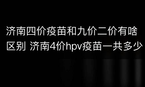 济南四价疫苗和九价二价有啥区别 济南4价hpv疫苗一共多少钱