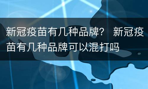新冠疫苗有几种品牌？ 新冠疫苗有几种品牌可以混打吗