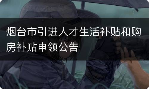 烟台市引进人才生活补贴和购房补贴申领公告