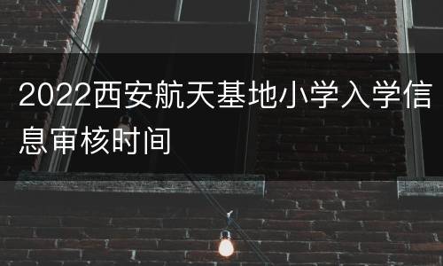 2022西安航天基地小学入学信息审核时间
