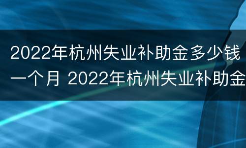 2022年杭州失业补助金多少钱一个月 2022年杭州失业补助金多少钱一个月呀