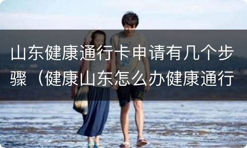 山东健康通行卡申请有几个步骤（健康山东怎么办健康通行卡）