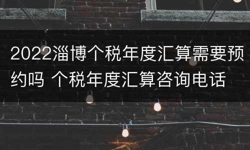 2022淄博个税年度汇算需要预约吗 个税年度汇算咨询电话
