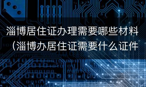 淄博居住证办理需要哪些材料（淄博办居住证需要什么证件材料）