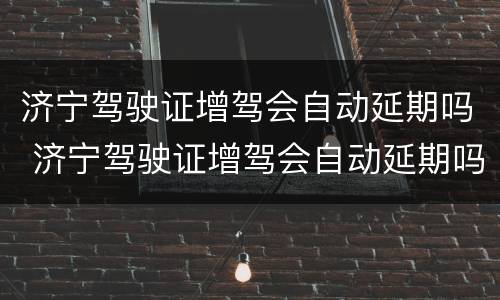 济宁驾驶证增驾会自动延期吗 济宁驾驶证增驾会自动延期吗多少钱