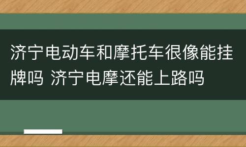 济宁电动车和摩托车很像能挂牌吗 济宁电摩还能上路吗