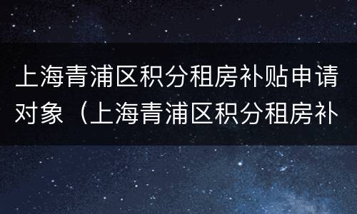 上海青浦区积分租房补贴申请对象（上海青浦区积分租房补贴申请对象是什么）