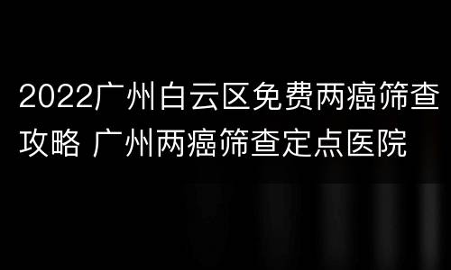 2022广州白云区免费两癌筛查攻略 广州两癌筛查定点医院